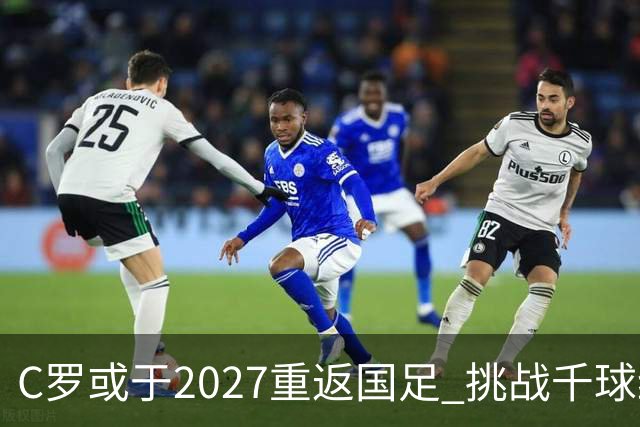 C罗或于2027重返国足 挑战千球纪录与主帅关系改善