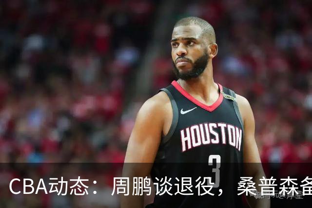 CBA动态：周鹏谈退役，桑普森备战京粤对决，广厦三外援齐上阵